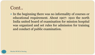 Cont..
 In the beginning there was no informality of courses or
educational requirement. About 1907- 1910 the north
India united board of examination for mission hospital
was organized and set rules for admission for training
and conduct of public examination.
Monika NR M.Sc.Nursing
92
 