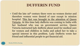 DUFFERIN FUND
 Until the late 19th century there were no women doctor and
therefore women were denied of care except in mission
hospital. This fact was brought to the attention of Queen
Victoria. At this time lady dufferin was coming to India with
her husband who was on government service. Queen
Victoria instructed lady dufferin about need for medical care
for women and children in India and asked her to take a
special interest in this problem. Lady Dufferin wrote her
friend and influential people to get financial aid.
Monika NR M.Sc.Nursing
93
 