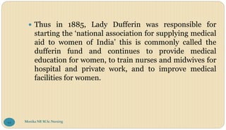  Thus in 1885, Lady Dufferin was responsible for
starting the ‘national association for supplying medical
aid to women of India’ this is commonly called the
dufferin fund and continues to provide medical
education for women, to train nurses and midwives for
hospital and private work, and to improve medical
facilities for women.
Monika NR M.Sc.Nursing
94
 