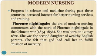 MODERN NURSING
 Progress in science and medicine during past three
centuries increased interest for better nursing services
and training.
Florence nightingale: the era of modern nursing
commences with the work of Florence nightingale in
the Crimean war (1854-1856). She was born on 12 may
1820. She was the second daughter of wealthy English
parents. She felt that god had call her to fulfill
‘mission of mercury’.
Monika NR M.Sc.Nursing
95
 