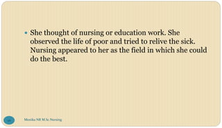  She thought of nursing or education work. She
observed the life of poor and tried to relive the sick.
Nursing appeared to her as the field in which she could
do the best.
Monika NR M.Sc.Nursing
96
 