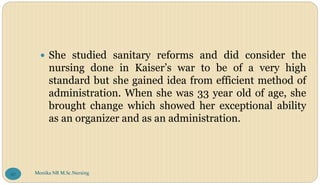  She studied sanitary reforms and did consider the
nursing done in Kaiser’s war to be of a very high
standard but she gained idea from efficient method of
administration. When she was 33 year old of age, she
brought change which showed her exceptional ability
as an organizer and as an administration.
Monika NR M.Sc.Nursing
97
 
