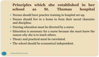 Principles which she established in her
school as St. Thomas hospital
 Nurses should have practice training in hospital set-up.
 Nurses should live in a home to form their moral character
and discipline.
 Nursing education must be directed by a nurse.
 Education is necessary for a nurse because she must know the
reason why she is to teach others.
 Theory and practical must be correlated.
 The school should be economical independent.
Monika NR M.Sc.Nursing
98
 