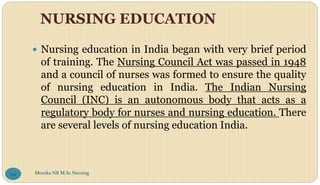 NURSING EDUCATION
 Nursing education in India began with very brief period
of training. The Nursing Council Act was passed in 1948
and a council of nurses was formed to ensure the quality
of nursing education in India. The Indian Nursing
Council (INC) is an autonomous body that acts as a
regulatory body for nurses and nursing education. There
are several levels of nursing education India.
Monika NR M.Sc.Nursing
99
 