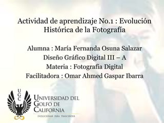 Actividad de aprendizaje No.1 : Evolución
Histórica de la Fotografía
Alumna : María Fernanda Osuna Salazar
Diseño Gráfico Digital III – A
Materia : Fotografía Digital
Facilitadora : Omar Ahmed Gaspar Ibarra
 