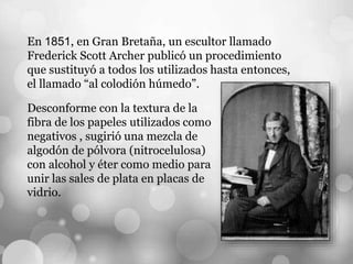 En 1851, en Gran Bretaña, un escultor llamado
Frederick Scott Archer publicó un procedimiento
que sustituyó a todos los utilizados hasta entonces,
el llamado “al colodión húmedo”.
Desconforme con la textura de la
fibra de los papeles utilizados como
negativos , sugirió una mezcla de
algodón de pólvora (nitrocelulosa)
con alcohol y éter como medio para
unir las sales de plata en placas de
vidrio.
 