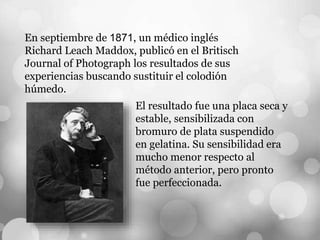 En septiembre de 1871, un médico inglés
Richard Leach Maddox, publicó en el Britisch
Journal of Photograph los resultados de sus
experiencias buscando sustituir el colodión
húmedo.
El resultado fue una placa seca y
estable, sensibilizada con
bromuro de plata suspendido
en gelatina. Su sensibilidad era
mucho menor respecto al
método anterior, pero pronto
fue perfeccionada.
 