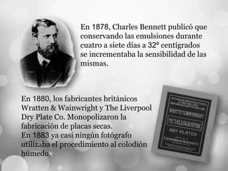 En 1878, Charles Bennett publicó que
conservando las emulsiones durante
cuatro a siete días a 32º centígrados
se incrementaba la sensibilidad de las
mismas.
En 1880, los fabricantes británicos
Wratten & Wainwright y The Liverpool
Dry Plate Co. Monopolizaron la
fabricación de placas secas.
En 1883 ya casi ningún fotógrafo
utilizaba el procedimiento al colodión
húmedo.
 