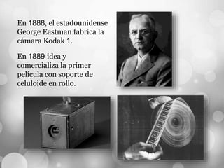 En 1888, el estadounidense
George Eastman fabrica la
cámara Kodak 1.
En 1889 idea y
comercializa la primer
película con soporte de
celuloide en rollo.
 