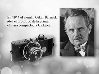 En 1914 el alemán Oskar Barnack
idea el prototipo de la primer
cámara compacta, la URLeica.
 