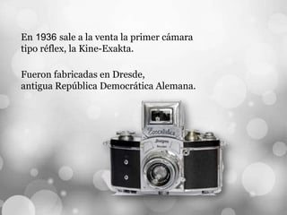 En 1936 sale a la venta la primer cámara
tipo réflex, la Kine-Exakta.
Fueron fabricadas en Dresde,
antigua República Democrática Alemana.
 