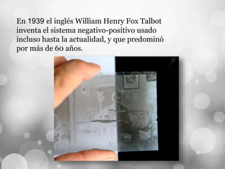 En 1939 el inglés William Henry Fox Talbot
inventa el sistema negativo-positivo usado
incluso hasta la actualidad, y que predominó
por más de 60 años.
 