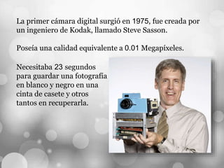 La primer cámara digital surgió en 1975, fue creada por
un ingeniero de Kodak, llamado Steve Sasson.
Poseía una calidad equivalente a 0.01 Megapíxeles.
Necesitaba 23 segundos
para guardar una fotografía
en blanco y negro en una
cinta de casete y otros
tantos en recuperarla.
 