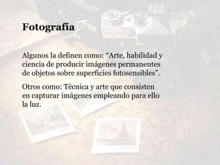Fotografía
Algunos la definen como: “Arte, habilidad y
ciencia de producir imágenes permanentes
de objetos sobre superficies fotosensibles”.
Otros como: Técnica y arte que consisten
en capturar imágenes empleando para ello
la luz.
 