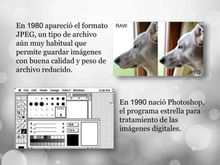 En 1980 apareció el formato
JPEG, un tipo de archivo
aún muy habitual que
permite guardar imágenes
con buena calidad y peso de
archivo reducido.
En 1990 nació Photoshop,
el programa estrella para
tratamiento de las
imágenes digitales.
 