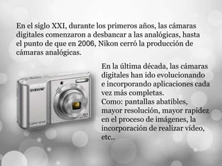 En el siglo XXI, durante los primeros años, las cámaras
digitales comenzaron a desbancar a las analógicas, hasta
el punto de que en 2006, Nikon cerró la producción de
cámaras analógicas.
En la última década, las cámaras
digitales han ido evolucionando
e incorporando aplicaciones cada
vez más completas.
Como: pantallas abatibles,
mayor resolución, mayor rapidez
en el proceso de imágenes, la
incorporación de realizar vídeo,
etc..
 