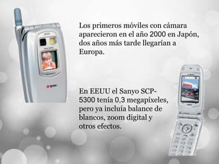 Los primeros móviles con cámara
aparecieron en el año 2000 en Japón,
dos años más tarde llegarían a
Europa.
En EEUU el Sanyo SCP-
5300 tenía 0,3 megapíxeles,
pero ya incluía balance de
blancos, zoom digital y
otros efectos.
 
