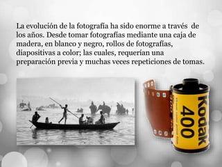 La evolución de la fotografía ha sido enorme a través de
los años. Desde tomar fotografías mediante una caja de
madera, en blanco y negro, rollos de fotografías,
diapositivas a color; las cuales, requerían una
preparación previa y muchas veces repeticiones de tomas.
 