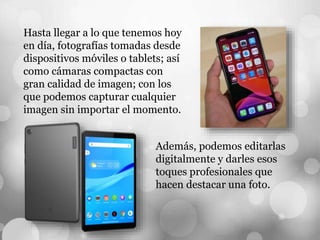 Hasta llegar a lo que tenemos hoy
en día, fotografías tomadas desde
dispositivos móviles o tablets; así
como cámaras compactas con
gran calidad de imagen; con los
que podemos capturar cualquier
imagen sin importar el momento.
Además, podemos editarlas
digitalmente y darles esos
toques profesionales que
hacen destacar una foto.
 