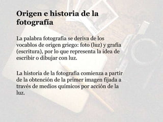 Origen e historia de la
fotografía
La palabra fotografía se deriva de los
vocablos de origen griego: foto (luz) y grafía
(escritura), por lo que representa la idea de
escribir o dibujar con luz.
La historia de la fotografía comienza a partir
de la obtención de la primer imagen fijada a
través de medios químicos por acción de la
luz.
 
