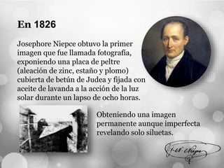 En 1826
Josephore Niepce obtuvo la primer
imagen que fue llamada fotografía,
exponiendo una placa de peltre
(aleación de zinc, estaño y plomo)
cubierta de betún de Judea y fijada con
aceite de lavanda a la acción de la luz
solar durante un lapso de ocho horas.
Obteniendo una imagen
permanente aunque imperfecta
revelando solo siluetas.
 