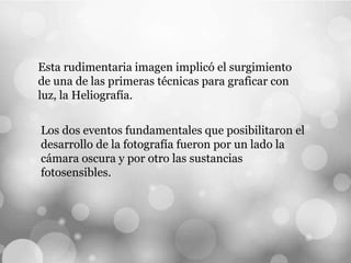 Esta rudimentaria imagen implicó el surgimiento
de una de las primeras técnicas para graficar con
luz, la Heliografía.
Los dos eventos fundamentales que posibilitaron el
desarrollo de la fotografía fueron por un lado la
cámara oscura y por otro las sustancias
fotosensibles.
 