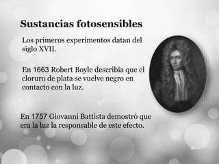 Sustancias fotosensibles
Los primeros experimentos datan del
siglo XVII.
En 1757 Giovanni Battista demostró que
era la luz la responsable de este efecto.
En 1663 Robert Boyle describía que el
cloruro de plata se vuelve negro en
contacto con la luz.
 