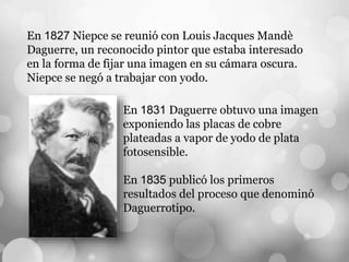 En 1827 Niepce se reunió con Louis Jacques Mandè
Daguerre, un reconocido pintor que estaba interesado
en la forma de fijar una imagen en su cámara oscura.
Niepce se negó a trabajar con yodo.
En 1831 Daguerre obtuvo una imagen
exponiendo las placas de cobre
plateadas a vapor de yodo de plata
fotosensible.
En 1835 publicó los primeros
resultados del proceso que denominó
Daguerrotipo.
 