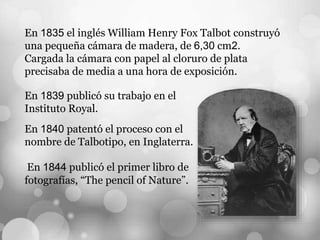 En 1835 el inglés William Henry Fox Talbot construyó
una pequeña cámara de madera, de 6,30 cm2.
Cargada la cámara con papel al cloruro de plata
precisaba de media a una hora de exposición.
En 1839 publicó su trabajo en el
Instituto Royal.
En 1840 patentó el proceso con el
nombre de Talbotipo, en Inglaterra.
En 1844 publicó el primer libro de
fotografías, “The pencil of Nature”.
 