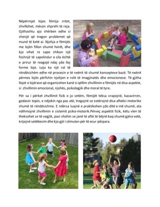 Nëpërmjet lojes fëmija rritet,
zhvillohet, mëson shprehi të reja.
Gjithashtu ajo shërben edhe si
shenjë që tregon problemet që
mund të ketë ai. Njohja e fëmijës
me lojën fillon shumë herët, dhe
kjo vihet re sapo shikon një
foshnjë të sapolindur e cila është
e prirur të reagojë ndaj çdo lloj
forme loje. Loja ka një rol të
rëndësishëm edhe në procesin e të nxënit të shumë koncepteve bazë. Të nxënit
përmes lojës përfshin njohjen e rolit të imagjinatës dhe emocioneve. Të gjitha
llojet e lojërave që organizohen kanë si qëllim zhvillimin e fëmijës në disa aspekte,
si zhvillimin emocional, njohës, psikologjik dhe moral të tyre.
Për sa i përket zhvillimit fizik e jo vetëm, fëmijët teksa vrapojnë, kacavirren,
godasin topin, e ndjekin nga pas atë, tregojnë se zotërojnë disa afteësi motorike
shumë të rëndësishme. E ndërsa luajnë e praktikohen çdo ditë e më shumë, ata
ndihmojnë zhvillimin e sistemit psiko‐motorik.Përveç aspektit fizik, këtu vlen të
theksohet se të vegjlit, pasi shohin se janë të aftë të bëjnë kaq shumë gjëra vetë,
krijojnë vetëbesim dhe kjo gjë i stimulon për të ecur përpara.
 