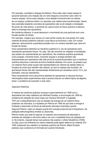 Por exemplo, considere o Espaço Euclidiano. Para cada vetor nesse espaço é
possível executar uma rotação (de um certo ângulo) e encontrar outro vetor no
mesmo espaço. Como essa rotação é uma relação funcional entre os vetores
de um espaço, podemos definir um operador que realize essa transformação. Assim,
dois exemplos bastante concretos de operadores são os de rotação e translação.
Do ponto de vista teórico, a semente da ruptura entre as física quântica e clássica
está no emprego dos operadores.
Na mecânica clássica, é usual descrever o movimento de uma partícula com uma
função escalar do tempo.
Por exemplo, imagine que vemos um vaso de flor caindo de uma janela. Em cada
instante de tempo podemos calcular a que altura se encontra o vaso. Em outras
palavras, descrevemos a grandeza posição com um número (escalar) que varia em
função do tempo.
Uma característica distintiva na mecânica quântica é o uso de operadores para
representar grandezas físicas. Ou seja, não são somente as rotações e translações
que podem ser representadas por operadores. Na mecânica quântica grandezas
como posição, momento linear, momento angular e energia também são
representados por operadores Até este ponto já é possível perceber que a mecânica
quântica descreve a natureza de forma bastante abstrata. Em suma, os estados que
um sistema físico pode ocupar são representados por vetores de estado (kets) ou
funções de onda (que também são vetores, só que no espaço das funções). As
grandezas físicas não são representadas diretamente por escalares (como 10 m, por
exemplo), mas por operadores.
Para compreender como essa forma abstrata de representar a natureza fornece
informações sobre experimentos reais é preciso discutir um último tópico da álgebra
linear: o problema de autovalor e auto vetor.
Aspectos históricos
A história da mecânica quântica começou essencialmente em 1838 com a
descoberta dos raios catódicos por Michael Faraday, a enunciação em 1859 do
problema da radiação de corpo negro por Gustavo Kirchhoff, a sugestão
1877 por Ludwig Boltzmann que os estados de energia de um sistema físico
poderiam ser discretos, e a hipótese por Planck em 1900 de que toda a energia é
irradiada e absorvida na forma de elementos discretos chamados quanta.
Segundo Planck, cada um desses quanta tem energia proporcional à frequência ν da
radiação eletromagnética emitida ou absorvida.
Planck insistiu que este foi apenas um aspecto dos processos de absorção e
emissão de radiação e não tinha nada a ver com a realidade física da radiação em
si. No entanto, naquele tempo isso parecia não explicar o efeito fotoelétrico (1839),
ou seja, que a luz brilhante em certos materiais pode ejetar elétrons do material. Em
1905, baseando seu trabalho na hipótese quântica de Planck, Albert Einstein
postulou que a própria luz é formada por quanta individuais.
 
