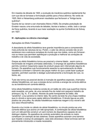 Em meados da década de 1920, a evolução da mecânica quântica rapidamente fez
com que ela se tornasse a formulação padrão para a física atômica. No verão de
1925, Bohr e Heisenberg publicaram resultados que fechavam a "Antiga teoria
quântica".
Quanta de luz vieram a ser chamados fótons (1926). Da simples postulação de
Einstein nasceu uma enxurrada de debates, teorias e testes e, então, todo o campo
da física quântica, levando à sua maior aceitação na quinta Conferência de Solvay
em 1927.
III - Aplicações na ciência e tecnologia
Aplicações do Efeito Fotoelétrico
A descoberta do efeito fotoelétrico teve grande importância para a compreensão
mais profunda da natureza da luz. Porém, o valor da ciência consiste não só em
esclarecer-nos a estrutura complexa do mundo que nos rodeia, como em fornecer-
nos os meios que permitem aperfeiçoar a produção e melhorar as condições de
trabalho e de vida da sociedade.
Graças ao efeito fotoelétrico tornou-se possível o cinema falado , assim como a
transmissão de imagens animadas (televisão). O emprego de aparelhos fotoelétricos
permitiu construir maquinaria capaz de produzir peças sem intervenção alguma do
homem. Os aparelhos cujo funcionamento assenta no aproveitamento do efeito
fotoelétrico controlam o tamanho das peças melhor do que o pode fazer qualquer
operário, permitem acender e desligar automaticamente a iluminação de ruas, os
faróis, etc.
Tudo isto tornou-se possível devido à invenção de aparelhos especiais, chamados
células fotoelétricas, em que a energia da luz controla a energia da corrente elétrica
ou se transforma em corrente elétrica.
Uma célula fotoelétrica moderna consta de um balão de vidro cuja superfície interna
está revestida, em parte, de uma camada fina de metal com pequeno trabalho de
arranque ( fig. 4) . É o cátodo. Através da parte transparente do balão, dita
"janelinha", a luz penetra no interior dela. No centro da bola há uma chapa metálica
que é o ânodo e serve para captar elétrons fotoelétricos. O ânodo liga-se ao pólo
positivo de uma pilha. As células fotoelétricas modernas reagem à luz visível e até
aos raios infravermelhos.
Quando a luz incide no cátodo da célula fotoelétrica, no circuito produz-se uma
corrente elétrica que aciona um relé apropriado. A combinação da célula fotoelétrica
com um relé permite construir um sem-número de dispositivos capazes de ver,
distinguir objetos. Os aparelhos de controlo automático de entrada no metro
constituem um exemplo de tais sistemas. Esses aparelhos acionam uma barreira
que impede o avanço do passageiro, caso este atravesse o feixe luminoso sem ter
previamente introduzido a moeda necessária.
 