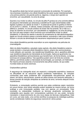 Os aparelhos deste tipo tornam possível a prevenção de acidentes. Por exemplo,
nas empresas industriais uma célula fotoelétrica faz parar quase instantaneamente
uma prensa potente e de grande porte se, digamos, o braço dum operário se
encontrar, por casualidade, na zona de perigo.
Quando a luz incide na célula, no circuito da pilha Pi1produz-se uma corrente elétrica
de pequena intensidade que atravessa a resistência R cujas extremidades estão
ligadas à grelha e ao cátodo do tríodo T. O potencial do ponto G (grelha) é inferior
ao do ponto C ( cátodo) . A válvula, nestas condições, não deixa passar a corrente
elétrica e, portanto, no circuito anódico do tríodo não há corrente. Se a mão ou o
braço do operário se encontrar, por casualidade ou negligência, na zona de perigo,
faz com que seja cortado o fluxo luminoso que normalmente incide na célula
fotoelétrica. A válvula fica aberta e através do enrolamento do relé electromagnético
ligado ao circuito anódico passa a corrente elétrica, acionando o relé cujos contatos
fecham o circuito de alimentação do mecanismo responsável por parar a prensa.
Uma célula fotoelétrica permite reconstituir os sons registrados nas películas do
cinematógrafo.
Além do efeito fotoelétrico, estudado neste capítulo, dito efeito fotoelétrico externo,
existe também o chamado efeito fotoelétrico interno, próprio dos semicondutores,
muito utilizado, por exemplo, nas resistências fotoelétricas, isto é, aparelhos elétricos
cuja resistência depende da intensidade da iluminação. Aplica-se igualmente nos
aparelhos fotoelétricos semicondutores que transformam, de forma directa, a energia
luminosa em energia elétrica. Tais aparelhos podem servir de fonte de corrente
elétrica, permitindo avaliar a intensidade da iluminação, por exemplo, em fotômetros.
No mesmo princípio assenta o funcionamento das pilhas solares, de que estão
munidas todas as naves cósmicas.
Criptoanálise quântica
A segurança da criptografia atual, em especial a criptografia assimétrica, baseia-se
na dificuldade de se solucionar alguns problemas matemáticos. As soluções
conhecidas para estes problemas têm complexidade não-polinomial: apesar de
serem, em teoria, solucionáveis, quando se utiliza chaves com tamanho adequado, o
tempo previsto de solução ultrapassa as centenas de anos, tornando ataques brutos
impraticáveis.
Entretanto, a computação quântica permite que estes problemas sejam resolvidos
em pouco tempo, pois várias soluções podem testadas ao mesmo tempo, de forma
análoga a uma computação paralela, mas com apenas um processador. Esta
revolução na criptoanálise inutilizaria as técnicas atualmente conhecidas de
criptografia para aqueles com computadores quânticos em seu poder, tornando
necessário o desenvolvimento de uma nova classe de técnicas criptográficas. Está
em curso, por esta razão, uma corrida científica na pesquisa da criptologia quântica,
sendo considerada matéria de segurança nacional em vários países.
 