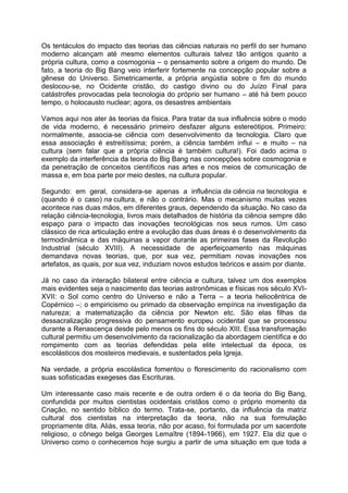Os tentáculos do impacto das teorias das ciências naturais no perfil do ser humano
moderno alcançam até mesmo elementos culturais talvez tão antigos quanto a
própria cultura, como a cosmogonia – o pensamento sobre a origem do mundo. De
fato, a teoria do Big Bang veio interferir fortemente na concepção popular sobre a
gênese do Universo. Simetricamente, a própria angústia sobre o fim do mundo
deslocou-se, no Ocidente cristão, do castigo divino ou do Juízo Final para
catástrofes provocadas pela tecnologia do próprio ser humano – até há bem pouco
tempo, o holocausto nuclear; agora, os desastres ambientais
Vamos aqui nos ater às teorias da física. Para tratar da sua influência sobre o modo
de vida moderno, é necessário primeiro desfazer alguns estereótipos. Primeiro:
normalmente, associa-se ciência com desenvolvimento da tecnologia. Claro que
essa associação é estreitíssima; porém, a ciência também influi – e muito – na
cultura (sem falar que a própria ciência é também cultura!). Foi dado acima o
exemplo da interferência da teoria do Big Bang nas concepções sobre cosmogonia e
da penetração de conceitos científicos nas artes e nos meios de comunicação de
massa e, em boa parte por meio destes, na cultura popular.
Segundo: em geral, considera-se apenas a influência da ciência na tecnologia e
(quando é o caso) na cultura, e não o contrário. Mas o mecanismo muitas vezes
acontece nas duas mãos, em diferentes graus, dependendo da situação. No caso da
relação ciência-tecnologia, livros mais detalhados de história da ciência sempre dão
espaço para o impacto das inovações tecnológicas nos seus rumos. Um caso
clássico de rica articulação entre a evolução das duas áreas é o desenvolvimento da
termodinâmica e das máquinas a vapor durante as primeiras fases da Revolução
Industrial (século XVIII). A necessidade de aperfeiçoamento nas máquinas
demandava novas teorias, que, por sua vez, permitiam novas inovações nos
artefatos, as quais, por sua vez, induziam novos estudos teóricos e assim por diante.
Já no caso da interação bilateral entre ciência e cultura, talvez um dos exemplos
mais evidentes seja o nascimento das teorias astronômicas e físicas nos século XVI-
XVII: o Sol como centro do Universo e não a Terra – a teoria heliocêntrica de
Copérnico –; o empiricismo ou primado da observação empírica na investigação da
natureza; a matematização da ciência por Newton etc. São elas filhas da
dessacralização progressiva do pensamento europeu ocidental que se processou
durante a Renascença desde pelo menos os fins do século XIII. Essa transformação
cultural permitiu um desenvolvimento da racionalização da abordagem científica e do
rompimento com as teorias defendidas pela elite intelectual da época, os
escolásticos dos mosteiros medievais, e sustentados pela Igreja.
Na verdade, a própria escolástica fomentou o florescimento do racionalismo com
suas sofisticadas exegeses das Escrituras.
Um interessante caso mais recente e de outra ordem é o da teoria do Big Bang,
confundida por muitos cientistas ocidentais cristãos como o próprio momento da
Criação, no sentido bíblico do termo. Trata-se, portanto, da influência da matriz
cultural dos cientistas na interpretação da teoria, não na sua formulação
propriamente dita. Aliás, essa teoria, não por acaso, foi formulada por um sacerdote
religioso, o cônego belga Georges Lemaître (1894-1966), em 1927. Ela diz que o
Universo como o conhecemos hoje surgiu a partir de uma situação em que toda a
 