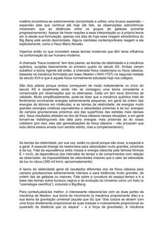matéria encontrava-se extremamente concentrada e sofreu uma brusca expansão –
expansão esta que continua até hoje (de fato, as observações astronômicas
mostraram que as distâncias entre os grupos de galáxias aumenta
progressivamente). Apesar de haver reações a essa interpretação ou à própria teoria
em si desde sua formulação, apenas nos dias de hoje essa imagem etnocêntrica do
Big Bang está sendo desmontada. Alguns cientistas contemporâneos reagem a ela
explicitamente, como o físico Mário Novello.
Vejamos então no que consistem essas teorias modernas que têm tanta influência
na conformação do ser humano moderno.
A chamada “física moderna” tem dois pilares: as teorias da relatividade e a mecânica
quântica, surgidas basicamente no primeiro quarto do século XX. Ambas vieram
substituir a teoria vigente até então, a chamada física newtoniana ou física clássica,
baseada na mecânica formulada por Isaac Newton (1643-1727) na segunda metade
do século XVII e que é aquela física normalmente estudada hoje nos colégios.
São dois pilares porque ambos começaram de modo independente no início do
século XX e atualmente ainda não se conseguiu uma teoria consistente e
comprovada por observações que os abarcasse. Cada um tem seus domínios de
validade. Muito simplificadamente, pode-se dizer que a mecânica quântica trata de
fenômenos envolvendo energias extremamente pequenas, em geral da ordem das
energias de átomos em moléculas; e as teorias da relatividade, de energias muito
grandes (energias cinéticas equivalentes a velocidades próximas à da luz; energias
de campos gravitacionais próximos aos das superfícies das estrelas mais densas
etc). Seus resultados afastam-se dos da física clássica nessas situações; e em geral
tornam-se indistinguíveis das dela para energias mais próximas às do nosso
cotidiano (por isso, elas são generalizações da física clássica – não provaram que
esta última estava errada num sentido estrito, mas a complementaram).
As teorias da relatividade, por sua vez, estão no plural porque são duas: a especial e
a geral. A especial diverge da newtoniana para velocidades muito grandes, próximas
à da luz. Fala da equivalência entre massa e energia (descrita pela famosa fórmula
E = mc2), da dependência dos intervalos de tempo e de comprimentos com relação
ao observador, da impossibilidade de velocidades maiores que o valor da velocidade
da luz no vácuo (300 mil km/s, aproximadamente).
A teoria da relatividade geral dá resultados diferentes dos da física clássica para
campos gravitacionais extremamente intensos e para distâncias muito grandes, da
ordem das de galáxias ou maiores. Fala sobre a curvatura do espaço-tempo e é a
base das teorias sobre buracos negros e da evolução do Universo como um todo (a
“cosmologia científica”), incluindo o Big-Bang.
Para contextualizá-las melhor, é interessante relacioná-las com as duas partes da
mecânica de Newton: sua teoria do movimento (a mecânica propriamente dita) e a
sua teoria da gravitação universal (aquela que diz que “dois corpos se atraem com
uma força diretamente proporcional às suas massas e inversamente proporcional ao
quadrado da distância que os separa” – é a força da gravidade). A mecânica
 