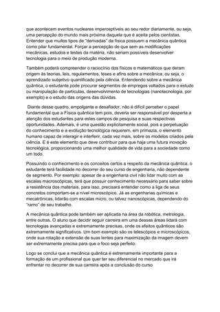 que acontecem eventos nucleares imperceptíveis ao seu redor diariamente, ou seja,
uma percepção do mundo mais próxima daquela que é aceita pelos cientistas.
Entender que muitos tipos de “derivadas” da física possuem a mecânica quântica
como pilar fundamental. Forçar a percepção de que sem as modificações
mecânicas, estudos e testes da matéria, não seriam possíveis desenvolver
tecnologia para o meio de produção moderna.
Também poderá compreender o raciocínio dos físicos e matemáticos que deram
origem às teorias, leis, regulamentos, teses e afins sobre a mecânica, ou seja, o
aprendizado subjetivo quantificado pela ciência. Entendendo sobre a mecânica
quântica, o estudante pode procurar segmentos de empregos voltados para o estudo
ou manipulação de partículas, desenvolvimento de tecnologias (nanotecnologia, por
exemplo) e o estudo das origens das dúvidas.
Diante desse quadro, empolgante e desafiador, não é difícil perceber o papel
fundamental que a Física quântica tem pois, deveria ser responsável por desperta a
atenção dos estudantes para estes campos de pesquisa e suas respectivas
oportunidades. Ademais, é uma questão explicitamente social, pois a perpetuação
do conhecimento e a evolução tecnológica requerem, em primazia, o elemento
humano capaz de interagir e interferir, cada vez mais, sobre os modelos criados pela
ciência. E é este elemento que deve contribuir para que haja uma futura inovação
tecnológica, proporcionando uma melhor qualidade de vida para a sociedade como
um todo.
Possuindo o conhecimento e os conceitos certos a respeito da mecânica quântica, o
estudante terá facilidade no decorrer do seu curso de engenharia, não dependente
de segmento. Por exemplo: apesar de a engenharia civil não lidar muito com as
escalas macroscópicas, terá que possuir conhecimento necessário para saber sobre
a resistência dos materiais, para isso, precisará entender como a liga de seus
concretos comportam-se a nível microscópico. Já as engenharias químicas e
mecatrônicas, lidarão com escalas micro, ou talvez nanoscópicas, dependendo do
“ramo” de seu trabalho.
A mecânica quântica pode também ser aplicada na área da robótica, metrologia,
entre outras. O aluno que decidir seguir carreira em uma dessas áreas lidará com
tecnologias avançadas e extremamente precisas, onde os efeitos quânticos são
extremamente significativos. Um bom exemplo são os telescópios e microscópicos,
onde sua rotação e extensão de suas lentes para maximização da imagem devem
ser extremamente precisa para que o foco seja perfeito.
Logo se conclui que a mecânica quântica é extremamente importante para a
formação de um profissional que quer ter seu diferencial no mercado que irá
enfrentar no decorrer de sua carreira após a conclusão do curso
 