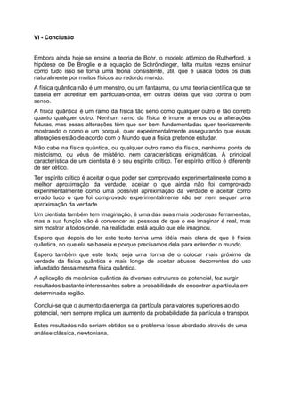VI - Conclusão
Embora ainda hoje se ensine a teoria de Bohr, o modelo atómico de Rutherford, a
hipótese de De Broglie e a equação de Schröndinger, falta muitas vezes ensinar
como tudo isso se torna uma teoria consistente, útil, que é usada todos os dias
naturalmente por muitos físicos ao redordo mundo.
A física quântica não é um monstro, ou um fantasma, ou uma teoria científica que se
baseia em acreditar em particulas-onda, em outras idéias que vão contra o bom
senso.
A física quântica é um ramo da física tão sério como qualquer outro e tão correto
quanto qualquer outro. Nenhum ramo da física é imune a erros ou a alterações
futuras, mas essas alterações têm que ser bem fundamentadas quer teoricamente
mostrando o como e um porquê, quer experimentalmente assegurando que essas
alterações estão de acordo com o Mundo que a física pretende estudar.
Não cabe na física quântica, ou qualquer outro ramo da física, nenhuma ponta de
misticismo, ou véus de mistério, nem características enigmáticas. A principal
característica de um cientista é o seu espírito crítico. Ter espírito crítico é diferente
de ser cético.
Ter espírito crítico é aceitar o que poder ser comprovado experimentalmente como a
melhor aproximação da verdade, aceitar o que ainda não foi comprovado
experimentalmente como uma possível aproximação da verdade e aceitar como
errado tudo o que foi comprovado experimentalmente não ser nem sequer uma
aproximação da verdade.
Um cientista também tem imaginação, é uma das suas mais poderosas ferramentas,
mas a sua função não é convencer as pessoas de que o ele imaginar é real, mas
sim mostrar a todos onde, na realidade, está aquilo que ele imaginou.
Espero que depois de ler este texto tenha uma idéia mais clara do que é física
quântica, no que ela se baseia e porque precisamos dela para entender o mundo.
Espero também que este texto seja uma forma de o colocar mais próximo da
verdade da física quântica e mais longe de aceitar abusos decorrentes do uso
infundado dessa mesma física quântica.
A aplicação da mecânica quântica às diversas estruturas de potencial, fez surgir
resultados bastante interessantes sobre a probabilidade de encontrar a partícula em
determinada região.
Conclui-se que o aumento da energia da partícula para valores superiores ao do
potencial, nem sempre implica um aumento da probabilidade da partícula o transpor.
Estes resultados não seriam obtidos se o problema fosse abordado através de uma
análise clássica, newtoniana.
 