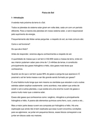 Física do Sol
I - Introdução
A estrela mais próxima da terra é o Sol.
Todos os planetas do sistema solar giram em volta dela, cada um com um período
diferente. Para a maioria dos planetas em nosso sistema solar, o sol é responsável
pelo suprimento de energia.
Frequentemente são feitas varias perguntas a respeito do sol, as mais comuns são:
Como o sol funciona?
Do que ele é feito?
Antes de responder, veremos alguns conhecimentos a respeito do sol.
A quantidade de massa que o sol tem é 332,959 vezes a massa da terra, onde em
seu interior poderiam caber para cima de 1,3 milhões de terras, é constituído
principalmente dos gases hidrogênio e hélio, dois gases mais leves que
conhecemos.
Quando se diz que o sol tem quase 98% de gases a pergunta que aparece é: É
possível o sol ter tanta massa e ser tão grande sendo formado por gases?
É uma história muito longa que nem mesmo os cientistas que estudam o sol e outras
estrelas sabem explicar exatamente como acontece, mas sabem que antes de
existir o sol e outros planetas, o que existia era uma enorme nuvem de gases e
poeira muito maior que o sistema solar.
Esses são gases que conhecemos como: oxigênio, nitrogênio e principalmente
hidrogênio e hélio. A poeira são elementos químicos como ferro, ouro, uranio e etc...
Mas a maior parte dessa nuvem era composta por hidrogênio e hélio. Há uma
explicação que ainda não é bem explicada que essa nuvem encontrou condições
para se aglomerar, se juntar em pequenos blocos, esses blocos começaram a se
juntar em blocos cada vez maiores.
 