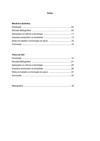 Índice
Mecânica Quântica
Introdução .......................................................................................03
Revisão Bibliográfica ...................................................................... 05
Aplicações na ciência e tecnologia .................................................11
Impactos produzidos na sociedade ................................................13
Efeito do trabalho na formação do aluno ........................................16
Conclusão .......................................................................................18
Física do Sol
Introdução ...................................................................................... 19
Revisão Bibliográfica ...................................................................... 21
Aplicações na ciência e tecnologia .................................................26
Impactos produzidos na sociedade ................................................28
Efeito do trabalho na formação do aluno ........................................31
Conclusão .......................................................................................33
Bibliográfica .................................................................................... 34
 