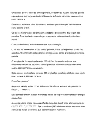 Um desses blocos, o que se formou primeiro, no centro da nuvem, ficou tão grande
e pesado que sua força gravitacional tornou-se suficiente para reter os gases com
muita facilidade.
Esse bloco aumentou tanto de tamanho e massa que acabou por se transforma
numa estrela: O Sol.
Os Blocos menores que se formaram ao redor do bloco central deu origem aos
planetas. Essa teoria da nuvem de gás e poeira é a mais aceita entre cientistas
atuais.
Outro conhecimento muito interessante é sua localização.
O sol está há 33,000 anos luz do centro galáctico, o que corresponde a 2/3 do raio
galáctico. O sol também esta orbitando em relação ao centro gravitacional da nossa
galáxia.
O ano do sol é de aproximadamente 230 milhões de anos terrestres e sua
velocidade orbital é de 250 km/s, sendo que todos os demais corpos do sistema
solar o acompanham nessa viagem.
Sabe-se que o sol realizou cerca de 250 revoluções completas até hoje e sua idade
é de cerca de 4,5 bilhões de anos.
E sua Temperatura?
A camada exterior visível do sol é chamada fotosfera e tem uma temperatura de
6000 º C (11000 º F).
Esta camada tem um aspecto manchado devido ás erupções turbulentas de energia
á superfície.
A energia solar é criada na zona profunda do núcleo do sol, onde a temperatura de
(15 000 000 º C; 27 000 000 º F) e pressão de (340 bilhões de vezes a do ar na terra
ao nível do mar) é tão intensa que ocorrem reações nucleares.
 