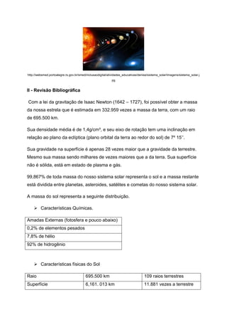 http://websmed.portoalegre.rs.gov.br/smed/inclusaodigital/atividades_educativas/denise/sistema_solar/imagens/sistema_solar.j
pg
II - Revisão Bibliográfica
Com a lei da gravitação de Isaac Newton (1642 – 1727), foi possível obter a massa
da nossa estrela que é estimada em 332.959 vezes a massa da terra, com um raio
de 695.500 km.
Sua densidade média é de 1,4g/cm³, e seu eixo de rotação tem uma inclinação em
relação ao plano da eclíptica (plano orbital da terra ao redor do sol) de 7º 15’’.
Sua gravidade na superfície é apenas 28 vezes maior que a gravidade da terrestre.
Mesmo sua massa sendo milhares de vezes maiores que a da terra. Sua superfície
não é sólida, está em estado de plasma e gás.
99,867% de toda massa do nosso sistema solar representa o sol e a massa restante
está dividida entre planetas, asteroides, satélites e cometas do nosso sistema solar.
A massa do sol representa a seguinte distribuição.
 Características Químicas.
Amadas Externas (fotosfera e pouco abaixo)
0,2% de elementos pesados
7,8% de hélio
92% de hidrogênio
 Características físicas do Sol
Raio 695.500 km 109 raios terrestres
Superfície 6,161. 013 km 11.881 vezes a terrestre
 