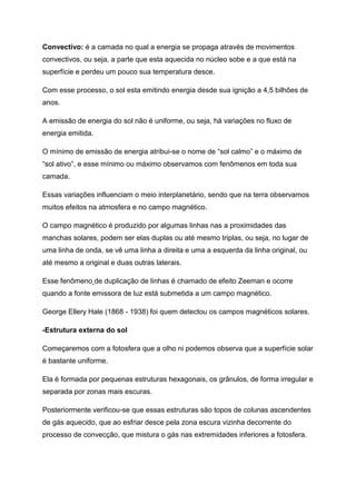 Convectivo: é a camada no qual a energia se propaga através de movimentos
convectivos, ou seja, a parte que esta aquecida no núcleo sobe e a que está na
superfície e perdeu um pouco sua temperatura desce.
Com esse processo, o sol esta emitindo energia desde sua ignição a 4,5 bilhões de
anos.
A emissão de energia do sol não é uniforme, ou seja, há variações no fluxo de
energia emitida.
O mínimo de emissão de energia atribui-se o nome de “sol calmo” e o máximo de
“sol ativo”, e esse mínimo ou máximo observamos com fenômenos em toda sua
camada.
Essas variações influenciam o meio interplanetário, sendo que na terra observamos
muitos efeitos na atmosfera e no campo magnético.
O campo magnético é produzido por algumas linhas nas a proximidades das
manchas solares, podem ser elas duplas ou até mesmo triplas, ou seja, no lugar de
uma linha de onda, se vê uma linha a direita e uma a esquerda da linha original, ou
até mesmo a original e duas outras laterais.
Esse fenômeno de duplicação de linhas é chamado de efeito Zeeman e ocorre
quando a fonte emissora de luz está submetida a um campo magnético.
George Ellery Hale (1868 - 1938) foi quem detectou os campos magnéticos solares.
-Estrutura externa do sol
Começaremos com a fotosfera que a olho ni podemos observa que a superfície solar
é bastante uniforme.
Ela é formada por pequenas estruturas hexagonais, os grânulos, de forma irregular e
separada por zonas mais escuras.
Posteriormente verificou-se que essas estruturas são topos de colunas ascendentes
de gás aquecido, que ao esfriar desce pela zona escura vizinha decorrente do
processo de convecção, que mistura o gás nas extremidades inferiores a fotosfera.
 
