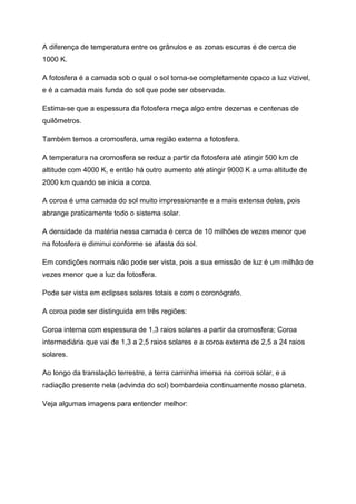 A diferença de temperatura entre os grânulos e as zonas escuras é de cerca de
1000 K.
A fotosfera é a camada sob o qual o sol torna-se completamente opaco a luz vizivel,
e é a camada mais funda do sol que pode ser observada.
Estima-se que a espessura da fotosfera meça algo entre dezenas e centenas de
quilômetros.
Também temos a cromosfera, uma região externa a fotosfera.
A temperatura na cromosfera se reduz a partir da fotosfera até atingir 500 km de
altitude com 4000 K, e então há outro aumento até atingir 9000 K a uma altitude de
2000 km quando se inicia a coroa.
A coroa é uma camada do sol muito impressionante e a mais extensa delas, pois
abrange praticamente todo o sistema solar.
A densidade da matéria nessa camada é cerca de 10 milhões de vezes menor que
na fotosfera e diminui conforme se afasta do sol.
Em condições normais não pode ser vista, pois a sua emissão de luz é um milhão de
vezes menor que a luz da fotosfera.
Pode ser vista em eclipses solares totais e com o coronógrafo.
A coroa pode ser distinguida em três regiões:
Coroa interna com espessura de 1,3 raios solares a partir da cromosfera; Coroa
intermediária que vai de 1,3 a 2,5 raios solares e a coroa externa de 2,5 a 24 raios
solares.
Ao longo da translação terrestre, a terra caminha imersa na corroa solar, e a
radiação presente nela (advinda do sol) bombardeia continuamente nosso planeta.
Veja algumas imagens para entender melhor:
 