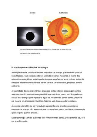 Coroa Camadas
http://blog.cienctec.com.br/wp-content/uploads /2012/11/coroa_solar_1_agosto_2012.jpg
http://astro.if.ufrgs.br/esol/zonas.gif
III – Aplicações na ciência e tecnologia
A energia do sol é uma fonte limpa e renovável de energia que devemos priorizar
sua utilização. Sua energia pode ser utilizada de varias maneiras, e é uma das
alternativas energéticas mais importantes para os próximos anos, pois as fontes de
energias não renováveis além de serem caras e um dia acabar, prejudica o meio
ambiente.
A quantidade de energia solar que alcança a terra pode ser captada por painéis
solares e transformada em energia elétrica ou mecânica, como também podemos
utilizar esta energia para aquecer a água em residências, para o banho, piscina e
até mesmo em processos industriais, fazendo uso de aquecedores solares.
A energia solar além de ser renovável, representa uma grande economia no
consumo de energia não renovável e de combustíveis, como também é uma energia
que não polui quando em uso.
Essa tecnologia vem se evoluindo e se tornando mais barata, possibilitando seu uso
em grande escala.
 