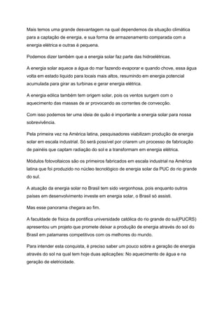 Mais temos uma grande desvantagem na qual dependemos da situação climática
para a captação de energia, e sua forma de armazenamento comparada com a
energia elétrica e outras é pequena.
Podemos dizer também que a energia solar faz parte das hidroelétricas.
A energia solar aquece a água do mar fazendo evaporar e quando chove, essa água
volta em estado liquido para locais mais altos, resumindo em energia potencial
acumulada para girar as turbinas e gerar energia elétrica.
A energia eólica também tem origem solar, pois os ventos surgem com o
aquecimento das massas de ar provocando as correntes de convecção.
Com isso podemos ter uma ideia de quão é importante a energia solar para nossa
sobrevivência.
Pela primeira vez na América latina, pesquisadores viabilizam produção de energia
solar em escala industrial. Só será possível por criarem um processo de fabricação
de painéis que captam radiação do sol e a transformam em energia elétrica.
Módulos fotovoltaicos são os primeiros fabricados em escala industrial na América
latina que foi produzido no núcleo tecnológico de energia solar da PUC do rio grande
do sul.
A atuação da energia solar no Brasil tem sido vergonhosa, pois enquanto outros
países em desenvolvimento investe em energia solar, o Brasil só assisti.
Mas esse panorama chegara ao fim.
A faculdade de física da pontifica universidade católica do rio grande do sul(PUCRS)
apresentou um projeto que promete deixar a produção de energia através do sol do
Brasil em patamares competitivos com os melhores do mundo.
Para intender esta conquista, é preciso saber um pouco sobre a geração de energia
através do sol na qual tem hoje duas aplicações: No aquecimento de água e na
geração de eletricidade.
 