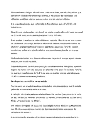 No aquecimento da água são utilizados coletores solares, que são dispositivos que
convertem energia solar em energia térmica, e na geração de eletricidade são
utilizadas as células solares, que convertem energia solar em elétrica.
É a segunda aplicação que é chamada de fotovoltaica e que a (PUCRS) está
trabalhando.
Quando uma célula capta o raio do sol, ela produz uma tensão muito baixa (em geral
de 0,5 a 0,6 volts), muito pouco para gerar 220 ou 110 volts.
Para resolver, trabalhamos várias células em conjunto. “Reunimos um bom numero
de células sob uma chapa de vidro e reforçamos a estrutura com uma moldura de
alumínio”, explica Moehleck (Físico que coordena a equipe da PUCRS) e assim
construíram o chamado módulo voltaico, que converte energia solar em energia
elétrica.
No Brasil não haviam sido desenvolvidos meios de produzir energia a partir desses
módulos, em escala industrial.
Segundo Moehleck os custos de produção são extremamente vantajosos, e poucos
lugares no mundo têm uma estrutura tão eficiente como a que foi criada na PUCRS,
no qual tem ima eficiência de 15,4 %, ou seja, do total de energia solar absorvida,
15,4% convertem-se em energia elétrica.
IV – Impactos produzidos na sociedade.
Temos como um grande impacto na sociedade o raio ultravioleta no qual é radiada
pelo sol e a atmosfera terrestre absorvem.
A radiação ultravioleta pode ser subdividida em UV próximo (comprimento de onde
de 380 Nm até 200 Nm mais próxima da luz visível) , UV distante (de 200 Nm até 10
Nm) e UV extremo (de 1 a 31 Nm).
Um relatório divulgado em 2009 pela organização mundial da saúde (OMS) mostra
que 60 mil pessoas por ano morrem de doenças relacionadas ao excesso de
radiação solar no corpo.
A superexposição aos raios ultravioletas causa muitos prejuízos ao ser humano.
 