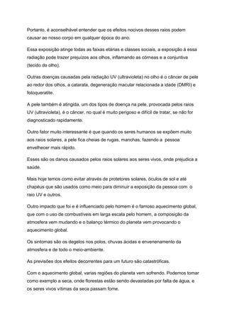 Portanto, é aconselhável entender que os efeitos nocivos desses raios podem
causar ao nosso corpo em qualquer época do ano.
Essa exposição atinge todas as faixas etárias e classes sociais, a exposição á essa
radiação pode trazer prejuízos aos olhos, inflamando as córneas e a conjuntiva
(tecido do olho).
Outras doenças causadas pela radiação UV (ultravioleta) no olho é o câncer de pele
ao redor dos olhos, a catarata, degeneração macular relacionada a idade (DMRI) e
fotoqueratite.
A pele também é atingida, um dos tipos de doença na pele, provocada pelos raios
UV (ultravioleta), é o câncer, no qual é muito perigoso e difícil de tratar, se não for
diagnosticado rapidamente.
Outro fator muito interessante é que quando os seres humanos se expõem muito
aos raios solares, a pele fica cheias de rugas, manchas, fazendo a pessoa
envelhecer mais rápido.
Esses são os danos causados pelos raios solares aos seres vivos, onde prejudica a
saúde.
Mais hoje temos como evitar através de protetores solares, óculos de sol e até
chapéus que são usados como meio para diminuir a exposição da pessoa com o
raio UV e outros.
Outro impacto que foi e é influenciado pelo homem é o famoso aquecimento global,
que com o uso de combustíveis em larga escala pelo homem, a composição da
atmosfera vem mudando e o balanço térmico do planeta vem provocando o
aquecimento global.
Os sintomas são os degelos nos polos, chuvas ácidas e envenenamento da
atmosfera e de todo o meio-ambiente.
As previsões dos efeitos decorrentes para um futuro são catastróficas.
Com o aquecimento global, varias regiões do planeta vem sofrendo. Podemos tomar
como exemplo a seca, onde florestas estão sendo devastadas por falta de água, e
os seres vivos vítimas da seca passam fome.
 
