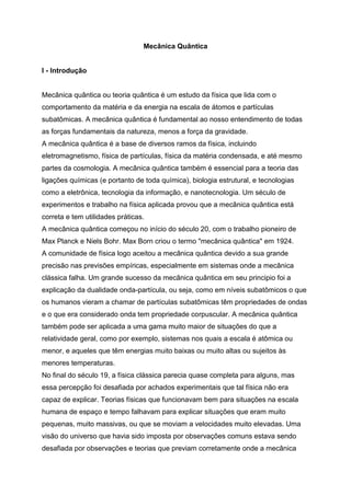 Mecânica Quântica
I - Introdução
Mecânica quântica ou teoria quântica é um estudo da física que lida com o
comportamento da matéria e da energia na escala de átomos e partículas
subatômicas. A mecânica quântica é fundamental ao nosso entendimento de todas
as forças fundamentais da natureza, menos a força da gravidade.
A mecânica quântica é a base de diversos ramos da física, incluindo
eletromagnetismo, física de partículas, física da matéria condensada, e até mesmo
partes da cosmologia. A mecânica quântica também é essencial para a teoria das
ligações químicas (e portanto de toda química), biologia estrutural, e tecnologias
como a eletrônica, tecnologia da informação, e nanotecnologia. Um século de
experimentos e trabalho na física aplicada provou que a mecânica quântica está
correta e tem utilidades práticas.
A mecânica quântica começou no início do século 20, com o trabalho pioneiro de
Max Planck e Niels Bohr. Max Born criou o termo "mecânica quântica" em 1924.
A comunidade de física logo aceitou a mecânica quântica devido a sua grande
precisão nas previsões empíricas, especialmente em sistemas onde a mecânica
clássica falha. Um grande sucesso da mecânica quântica em seu principio foi a
explicação da dualidade onda-partícula, ou seja, como em níveis subatômicos o que
os humanos vieram a chamar de partículas subatômicas têm propriedades de ondas
e o que era considerado onda tem propriedade corpuscular. A mecânica quântica
também pode ser aplicada a uma gama muito maior de situações do que a
relatividade geral, como por exemplo, sistemas nos quais a escala é atômica ou
menor, e aqueles que têm energias muito baixas ou muito altas ou sujeitos às
menores temperaturas.
No final do século 19, a física clássica parecia quase completa para alguns, mas
essa percepção foi desafiada por achados experimentais que tal física não era
capaz de explicar. Teorias físicas que funcionavam bem para situações na escala
humana de espaço e tempo falhavam para explicar situações que eram muito
pequenas, muito massivas, ou que se moviam a velocidades muito elevadas. Uma
visão do universo que havia sido imposta por observações comuns estava sendo
desafiada por observações e teorias que previam corretamente onde a mecânica
 