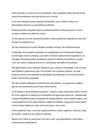 Outro exemplo é o nível do mar aumentando, pois as geleiras estão derretendo por
causa da temperatura que esta acima que a normal.
O sol vem causando esses impactos ambientais, pois o homem interviu no
desequilíbrio da terra no qual estamos sofrendo.
Podemos buscar soluções limpas e ambientalmente corretas para que o mundo
comece a melhorar e voltar ao normal.
O mormaço do sol vem causando também muitos problemas respiratórios, pois vem
tirando a humidade do ar.
Se não começarmos a tomar atitudes corretas e limpas, não sobreviveremos.
A utilização das energias renováveis em substituição aos combustíveis fósseis é
uma direção viável e vantajosa, pois além de serem praticamente inesgotáveis, as
energias renováveis podem apresentar impacto ambiental muito baixo ou quase
nulo, sem afetar o balanço térmico ou composição atmosférica do planeta.
Até agora falamos dos impactos negativos que o sol traz a sociedade, mais ao fazer
este trabalho, observamos que o sol também traz impactos positivos, no qual
podemos tomar como exemplo as plantações que dependem do sol para produzir
frutas mais bonitas e gostosas.
Os raios solares participam da fotossíntese das plantas, no qual produz oxigênio,
gás em que precisamos para nossa sobrevivência.
O sol aquece a água fazendo-a evaporar, e depois a água evaporada volta em forma
de chuva regando as plantas que necessitam de água para sobreviver, abastecendo
nossas hidroelétricas para a produção de energia elétrica, como também lagos e rios
no qual bebemos como água potável e utilizamos também a água para tomar banho
e fazer outras tarefas em casa como lavar louça, carro e etc...
Como podemos notar, o sol traz coisas positivas e outras negativas, umas por culpa
do homem, outras por ser regra da natureza.
Mesmo com todos os riscos que o sol traz a nós, hoje dependemos muito dele e
continuaremos dependendo.
 
