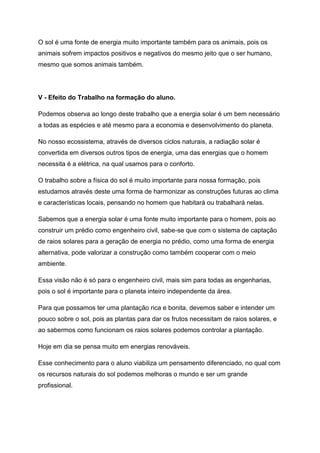 O sol é uma fonte de energia muito importante também para os animais, pois os
animais sofrem impactos positivos e negativos do mesmo jeito que o ser humano,
mesmo que somos animais também.
V - Efeito do Trabalho na formação do aluno.
Podemos observa ao longo deste trabalho que a energia solar é um bem necessário
a todas as espécies e até mesmo para a economia e desenvolvimento do planeta.
No nosso ecossistema, através de diversos ciclos naturais, a radiação solar é
convertida em diversos outros tipos de energia, uma das energias que o homem
necessita é a elétrica, na qual usamos para o conforto.
O trabalho sobre a física do sol é muito importante para nossa formação, pois
estudamos através deste uma forma de harmonizar as construções futuras ao clima
e características locais, pensando no homem que habitará ou trabalhará nelas.
Sabemos que a energia solar é uma fonte muito importante para o homem, pois ao
construir um prédio como engenheiro civil, sabe-se que com o sistema de captação
de raios solares para a geração de energia no prédio, como uma forma de energia
alternativa, pode valorizar a construção como também cooperar com o meio
ambiente.
Essa visão não é só para o engenheiro civil, mais sim para todas as engenharias,
pois o sol é importante para o planeta inteiro independente da área.
Para que possamos ter uma plantação rica e bonita, devemos saber e intender um
pouco sobre o sol, pois as plantas para dar os frutos necessitam de raios solares, e
ao sabermos como funcionam os raios solares podemos controlar a plantação.
Hoje em dia se pensa muito em energias renováveis.
Esse conhecimento para o aluno viabiliza um pensamento diferenciado, no qual com
os recursos naturais do sol podemos melhoras o mundo e ser um grande
profissional.
 